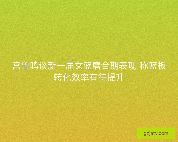 宫鲁鸣谈新一届女篮磨合期表现 称篮板转化效率有待提升