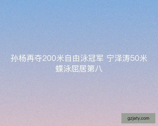 孙杨再夺200米自由泳冠军 宁泽涛50米蝶泳屈居第八