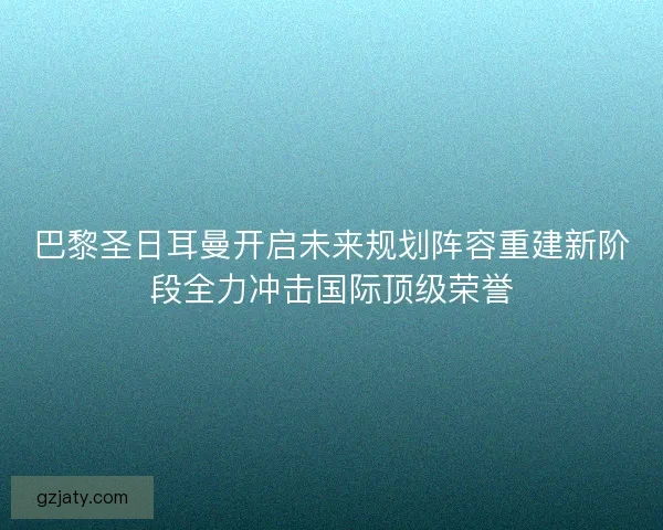 巴黎圣日耳曼开启未来规划阵容重建新阶段全力冲击国际顶级荣誉