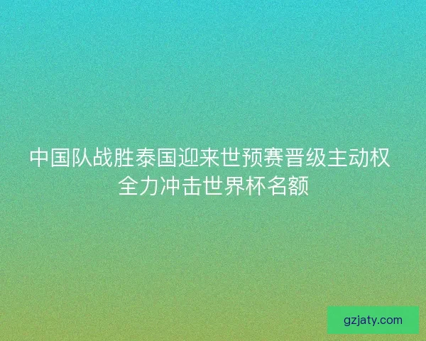 中国队战胜泰国迎来世预赛晋级主动权 全力冲击世界杯名额