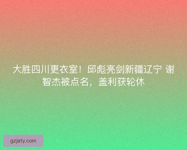 大胜四川更衣室！邱彪亮剑新疆辽宁 谢智杰被点名，盖利获轮休