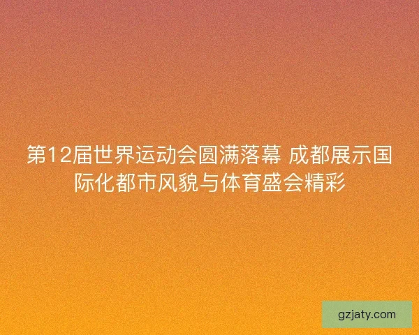 第12届世界运动会圆满落幕 成都展示国际化都市风貌与体育盛会精彩
